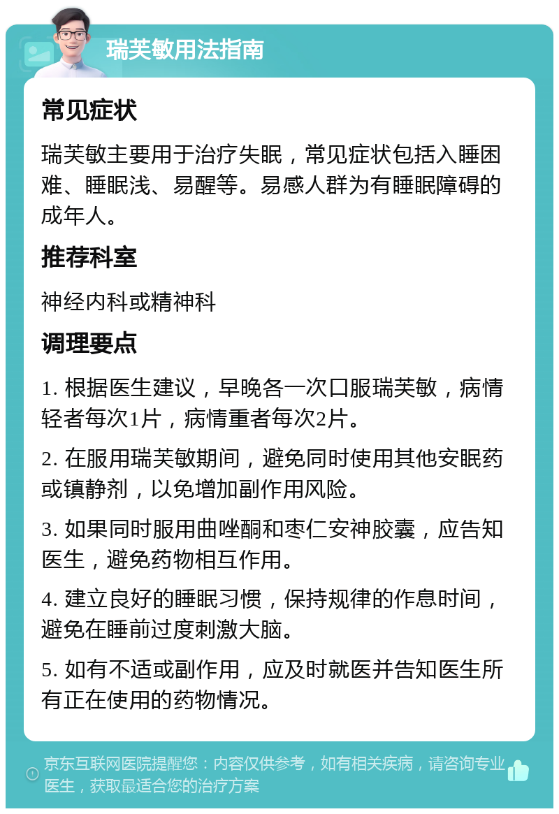 瑞芙敏用法指南 常见症状 瑞芙敏主要用于治疗失眠，常见症状包括入睡困难、睡眠浅、易醒等。易感人群为有睡眠障碍的成年人。 推荐科室 神经内科或精神科 调理要点 1. 根据医生建议，早晚各一次口服瑞芙敏，病情轻者每次1片，病情重者每次2片。 2. 在服用瑞芙敏期间，避免同时使用其他安眠药或镇静剂，以免增加副作用风险。 3. 如果同时服用曲唑酮和枣仁安神胶囊，应告知医生，避免药物相互作用。 4. 建立良好的睡眠习惯，保持规律的作息时间，避免在睡前过度刺激大脑。 5. 如有不适或副作用，应及时就医并告知医生所有正在使用的药物情况。