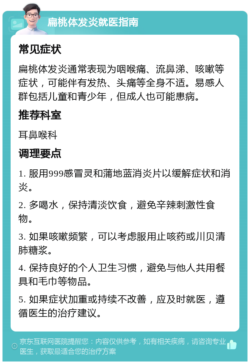 扁桃体发炎就医指南 常见症状 扁桃体发炎通常表现为咽喉痛、流鼻涕、咳嗽等症状，可能伴有发热、头痛等全身不适。易感人群包括儿童和青少年，但成人也可能患病。 推荐科室 耳鼻喉科 调理要点 1. 服用999感冒灵和蒲地蓝消炎片以缓解症状和消炎。 2. 多喝水，保持清淡饮食，避免辛辣刺激性食物。 3. 如果咳嗽频繁，可以考虑服用止咳药或川贝清肺糖浆。 4. 保持良好的个人卫生习惯，避免与他人共用餐具和毛巾等物品。 5. 如果症状加重或持续不改善，应及时就医，遵循医生的治疗建议。