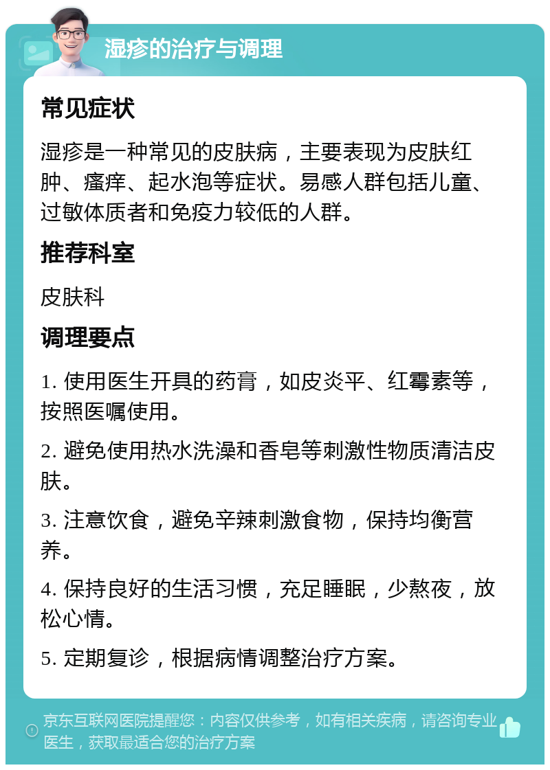 湿疹的治疗与调理 常见症状 湿疹是一种常见的皮肤病，主要表现为皮肤红肿、瘙痒、起水泡等症状。易感人群包括儿童、过敏体质者和免疫力较低的人群。 推荐科室 皮肤科 调理要点 1. 使用医生开具的药膏，如皮炎平、红霉素等，按照医嘱使用。 2. 避免使用热水洗澡和香皂等刺激性物质清洁皮肤。 3. 注意饮食，避免辛辣刺激食物，保持均衡营养。 4. 保持良好的生活习惯，充足睡眠，少熬夜，放松心情。 5. 定期复诊，根据病情调整治疗方案。