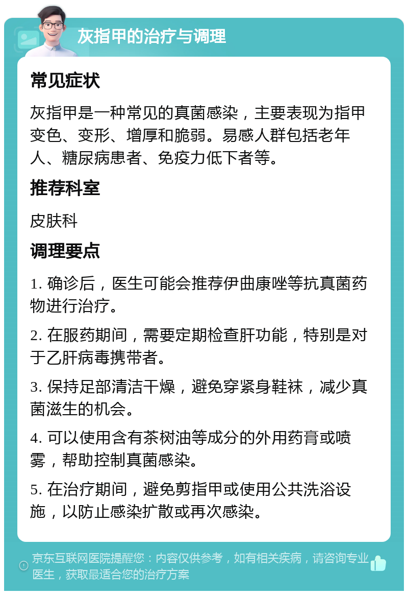 灰指甲的治疗与调理 常见症状 灰指甲是一种常见的真菌感染，主要表现为指甲变色、变形、增厚和脆弱。易感人群包括老年人、糖尿病患者、免疫力低下者等。 推荐科室 皮肤科 调理要点 1. 确诊后，医生可能会推荐伊曲康唑等抗真菌药物进行治疗。 2. 在服药期间，需要定期检查肝功能，特别是对于乙肝病毒携带者。 3. 保持足部清洁干燥，避免穿紧身鞋袜，减少真菌滋生的机会。 4. 可以使用含有茶树油等成分的外用药膏或喷雾，帮助控制真菌感染。 5. 在治疗期间，避免剪指甲或使用公共洗浴设施，以防止感染扩散或再次感染。