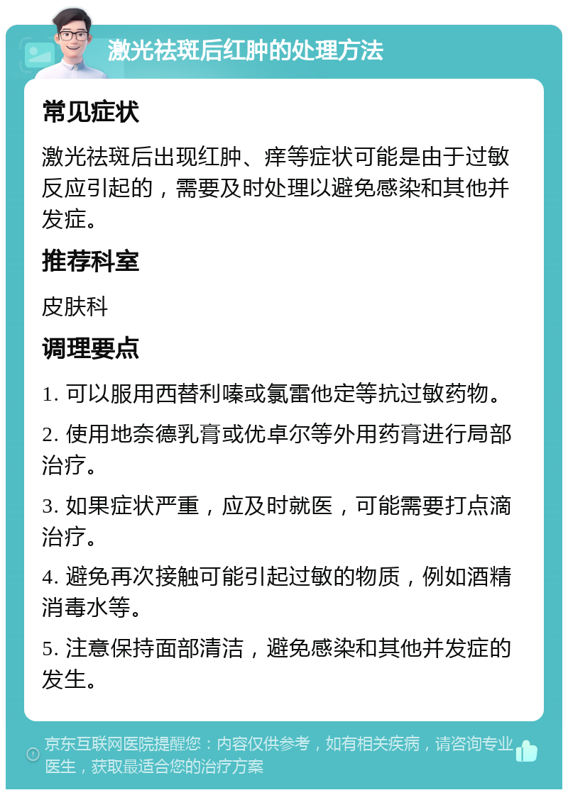 激光祛斑后红肿的处理方法 常见症状 激光祛斑后出现红肿、痒等症状可能是由于过敏反应引起的，需要及时处理以避免感染和其他并发症。 推荐科室 皮肤科 调理要点 1. 可以服用西替利嗪或氯雷他定等抗过敏药物。 2. 使用地奈德乳膏或优卓尔等外用药膏进行局部治疗。 3. 如果症状严重，应及时就医，可能需要打点滴治疗。 4. 避免再次接触可能引起过敏的物质，例如酒精消毒水等。 5. 注意保持面部清洁，避免感染和其他并发症的发生。