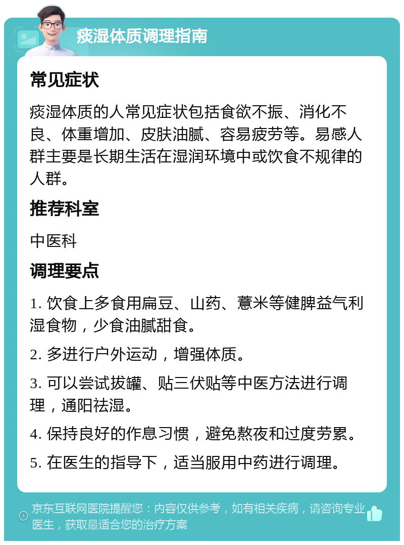 痰湿体质调理指南 常见症状 痰湿体质的人常见症状包括食欲不振、消化不良、体重增加、皮肤油腻、容易疲劳等。易感人群主要是长期生活在湿润环境中或饮食不规律的人群。 推荐科室 中医科 调理要点 1. 饮食上多食用扁豆、山药、薏米等健脾益气利湿食物，少食油腻甜食。 2. 多进行户外运动，增强体质。 3. 可以尝试拔罐、贴三伏贴等中医方法进行调理，通阳祛湿。 4. 保持良好的作息习惯，避免熬夜和过度劳累。 5. 在医生的指导下，适当服用中药进行调理。