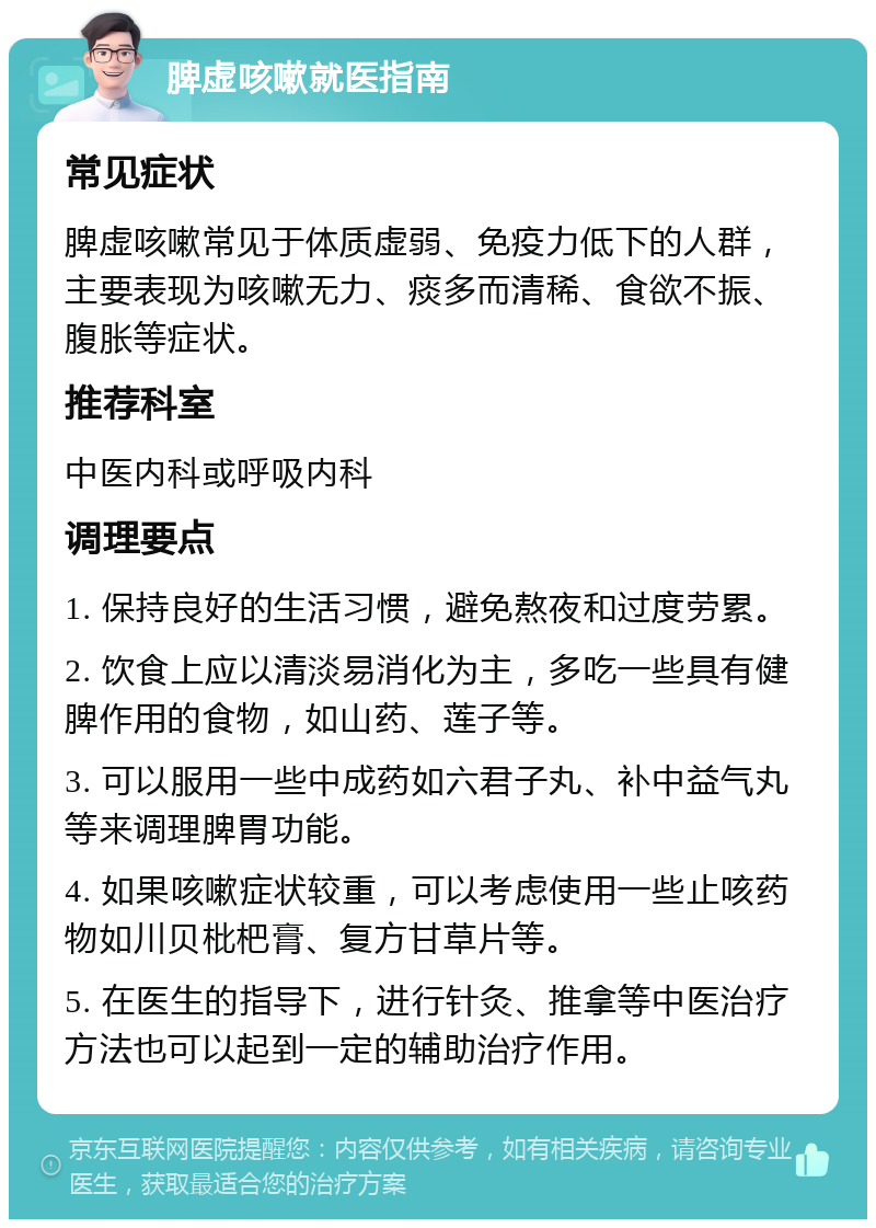 脾虚咳嗽就医指南 常见症状 脾虚咳嗽常见于体质虚弱、免疫力低下的人群，主要表现为咳嗽无力、痰多而清稀、食欲不振、腹胀等症状。 推荐科室 中医内科或呼吸内科 调理要点 1. 保持良好的生活习惯，避免熬夜和过度劳累。 2. 饮食上应以清淡易消化为主，多吃一些具有健脾作用的食物，如山药、莲子等。 3. 可以服用一些中成药如六君子丸、补中益气丸等来调理脾胃功能。 4. 如果咳嗽症状较重，可以考虑使用一些止咳药物如川贝枇杷膏、复方甘草片等。 5. 在医生的指导下，进行针灸、推拿等中医治疗方法也可以起到一定的辅助治疗作用。