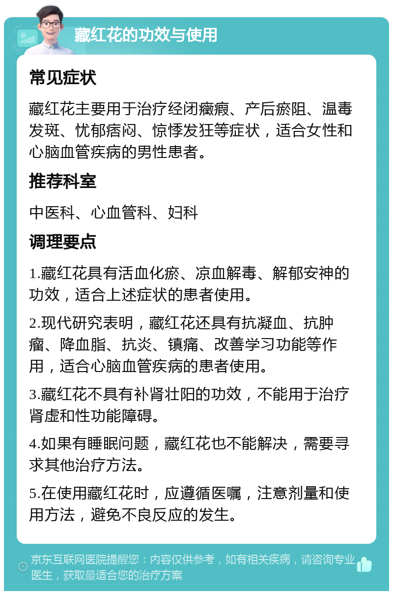 藏红花的功效与使用 常见症状 藏红花主要用于治疗经闭癥瘕、产后瘀阻、温毒发斑、忧郁痞闷、惊悸发狂等症状，适合女性和心脑血管疾病的男性患者。 推荐科室 中医科、心血管科、妇科 调理要点 1.藏红花具有活血化瘀、凉血解毒、解郁安神的功效，适合上述症状的患者使用。 2.现代研究表明，藏红花还具有抗凝血、抗肿瘤、降血脂、抗炎、镇痛、改善学习功能等作用，适合心脑血管疾病的患者使用。 3.藏红花不具有补肾壮阳的功效，不能用于治疗肾虚和性功能障碍。 4.如果有睡眠问题，藏红花也不能解决，需要寻求其他治疗方法。 5.在使用藏红花时，应遵循医嘱，注意剂量和使用方法，避免不良反应的发生。