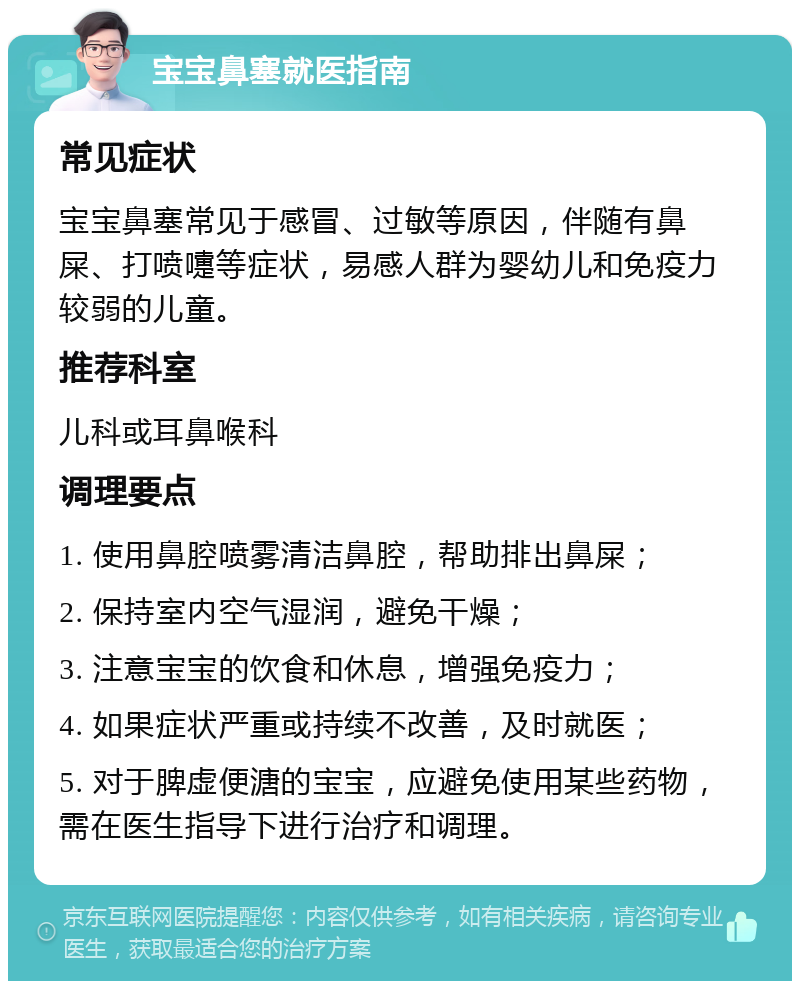 宝宝鼻塞就医指南 常见症状 宝宝鼻塞常见于感冒、过敏等原因，伴随有鼻屎、打喷嚏等症状，易感人群为婴幼儿和免疫力较弱的儿童。 推荐科室 儿科或耳鼻喉科 调理要点 1. 使用鼻腔喷雾清洁鼻腔，帮助排出鼻屎； 2. 保持室内空气湿润，避免干燥； 3. 注意宝宝的饮食和休息，增强免疫力； 4. 如果症状严重或持续不改善，及时就医； 5. 对于脾虚便溏的宝宝，应避免使用某些药物，需在医生指导下进行治疗和调理。