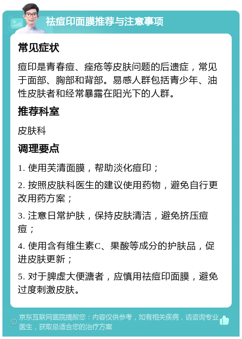 祛痘印面膜推荐与注意事项 常见症状 痘印是青春痘、痤疮等皮肤问题的后遗症，常见于面部、胸部和背部。易感人群包括青少年、油性皮肤者和经常暴露在阳光下的人群。 推荐科室 皮肤科 调理要点 1. 使用芙清面膜，帮助淡化痘印； 2. 按照皮肤科医生的建议使用药物，避免自行更改用药方案； 3. 注意日常护肤，保持皮肤清洁，避免挤压痘痘； 4. 使用含有维生素C、果酸等成分的护肤品，促进皮肤更新； 5. 对于脾虚大便溏者，应慎用祛痘印面膜，避免过度刺激皮肤。