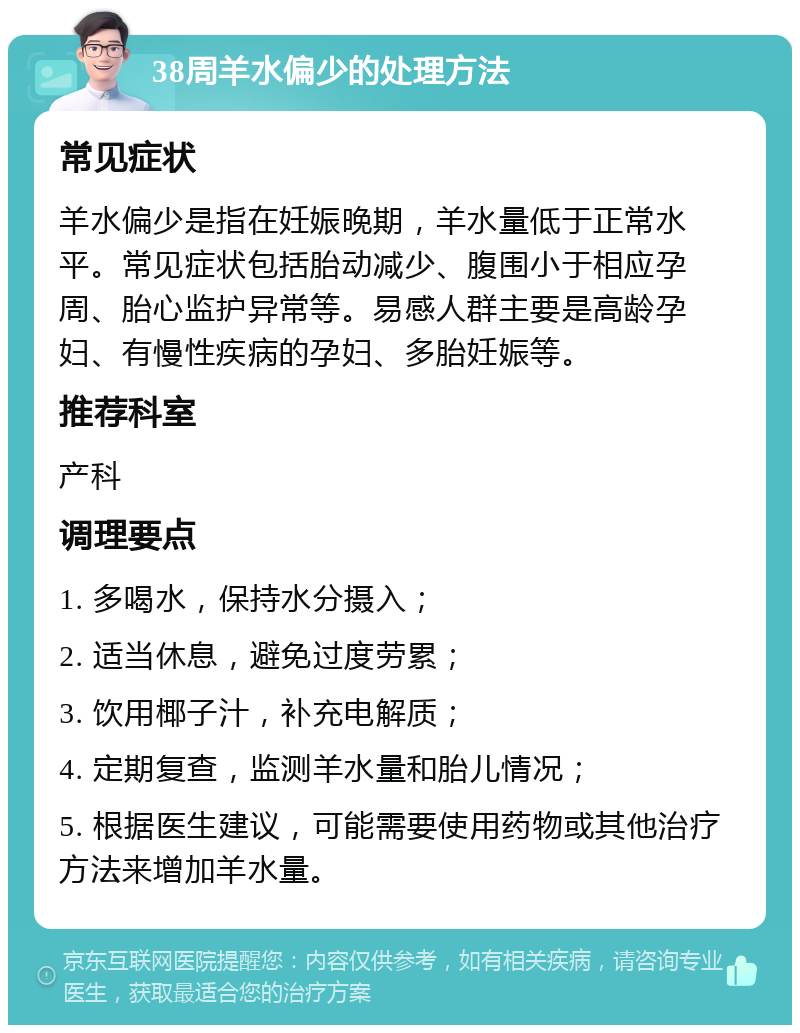 38周羊水偏少的处理方法 常见症状 羊水偏少是指在妊娠晚期，羊水量低于正常水平。常见症状包括胎动减少、腹围小于相应孕周、胎心监护异常等。易感人群主要是高龄孕妇、有慢性疾病的孕妇、多胎妊娠等。 推荐科室 产科 调理要点 1. 多喝水，保持水分摄入； 2. 适当休息，避免过度劳累； 3. 饮用椰子汁，补充电解质； 4. 定期复查，监测羊水量和胎儿情况； 5. 根据医生建议，可能需要使用药物或其他治疗方法来增加羊水量。