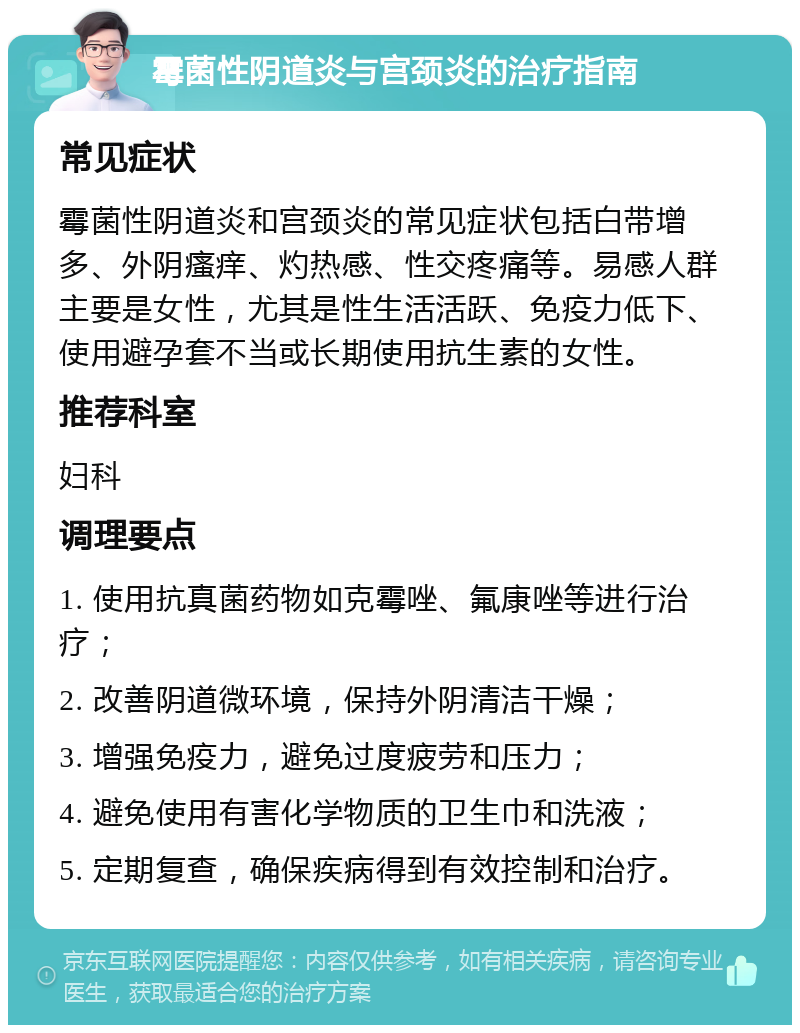 霉菌性阴道炎与宫颈炎的治疗指南 常见症状 霉菌性阴道炎和宫颈炎的常见症状包括白带增多、外阴瘙痒、灼热感、性交疼痛等。易感人群主要是女性，尤其是性生活活跃、免疫力低下、使用避孕套不当或长期使用抗生素的女性。 推荐科室 妇科 调理要点 1. 使用抗真菌药物如克霉唑、氟康唑等进行治疗； 2. 改善阴道微环境，保持外阴清洁干燥； 3. 增强免疫力，避免过度疲劳和压力； 4. 避免使用有害化学物质的卫生巾和洗液； 5. 定期复查，确保疾病得到有效控制和治疗。