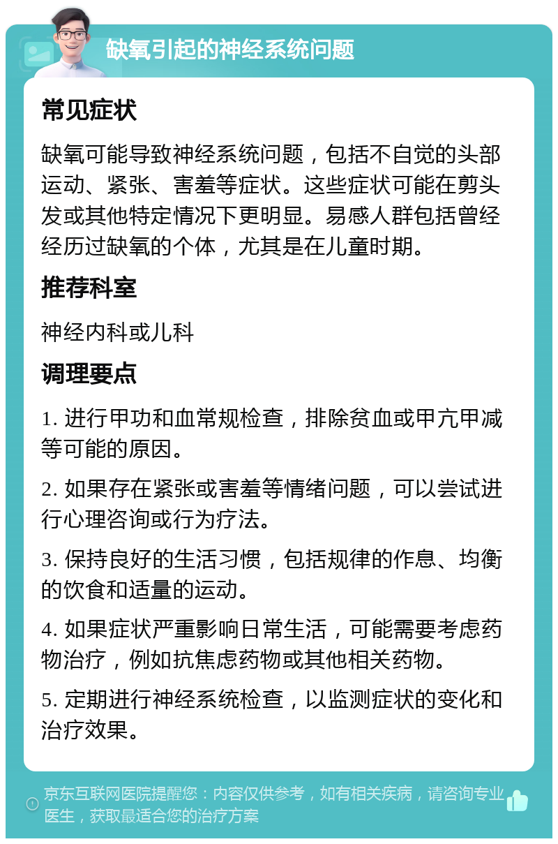 缺氧引起的神经系统问题 常见症状 缺氧可能导致神经系统问题，包括不自觉的头部运动、紧张、害羞等症状。这些症状可能在剪头发或其他特定情况下更明显。易感人群包括曾经经历过缺氧的个体，尤其是在儿童时期。 推荐科室 神经内科或儿科 调理要点 1. 进行甲功和血常规检查，排除贫血或甲亢甲减等可能的原因。 2. 如果存在紧张或害羞等情绪问题，可以尝试进行心理咨询或行为疗法。 3. 保持良好的生活习惯，包括规律的作息、均衡的饮食和适量的运动。 4. 如果症状严重影响日常生活，可能需要考虑药物治疗，例如抗焦虑药物或其他相关药物。 5. 定期进行神经系统检查，以监测症状的变化和治疗效果。