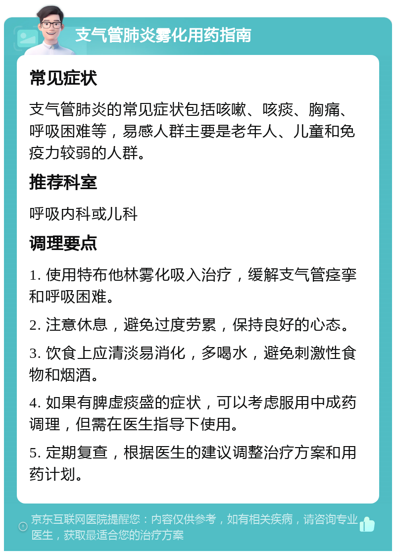 支气管肺炎雾化用药指南 常见症状 支气管肺炎的常见症状包括咳嗽、咳痰、胸痛、呼吸困难等，易感人群主要是老年人、儿童和免疫力较弱的人群。 推荐科室 呼吸内科或儿科 调理要点 1. 使用特布他林雾化吸入治疗，缓解支气管痉挛和呼吸困难。 2. 注意休息，避免过度劳累，保持良好的心态。 3. 饮食上应清淡易消化，多喝水，避免刺激性食物和烟酒。 4. 如果有脾虚痰盛的症状，可以考虑服用中成药调理，但需在医生指导下使用。 5. 定期复查，根据医生的建议调整治疗方案和用药计划。