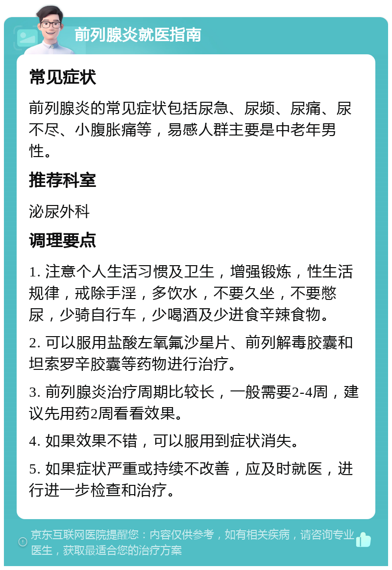 前列腺炎就医指南 常见症状 前列腺炎的常见症状包括尿急、尿频、尿痛、尿不尽、小腹胀痛等，易感人群主要是中老年男性。 推荐科室 泌尿外科 调理要点 1. 注意个人生活习惯及卫生，增强锻炼，性生活规律，戒除手淫，多饮水，不要久坐，不要憋尿，少骑自行车，少喝酒及少进食辛辣食物。 2. 可以服用盐酸左氧氟沙星片、前列解毒胶囊和坦索罗辛胶囊等药物进行治疗。 3. 前列腺炎治疗周期比较长，一般需要2-4周，建议先用药2周看看效果。 4. 如果效果不错，可以服用到症状消失。 5. 如果症状严重或持续不改善，应及时就医，进行进一步检查和治疗。