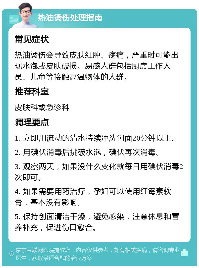 热油烫伤处理指南 常见症状 热油烫伤会导致皮肤红肿、疼痛，严重时可能出现水泡或皮肤破损。易感人群包括厨房工作人员、儿童等接触高温物体的人群。 推荐科室 皮肤科或急诊科 调理要点 1. 立即用流动的清水持续冲洗创面20分钟以上。 2. 用碘伏消毒后挑破水泡，碘伏再次消毒。 3. 观察两天，如果没什么变化就每日用碘伏消毒2次即可。 4. 如果需要用药治疗，孕妇可以使用红霉素软膏，基本没有影响。 5. 保持创面清洁干燥，避免感染，注意休息和营养补充，促进伤口愈合。