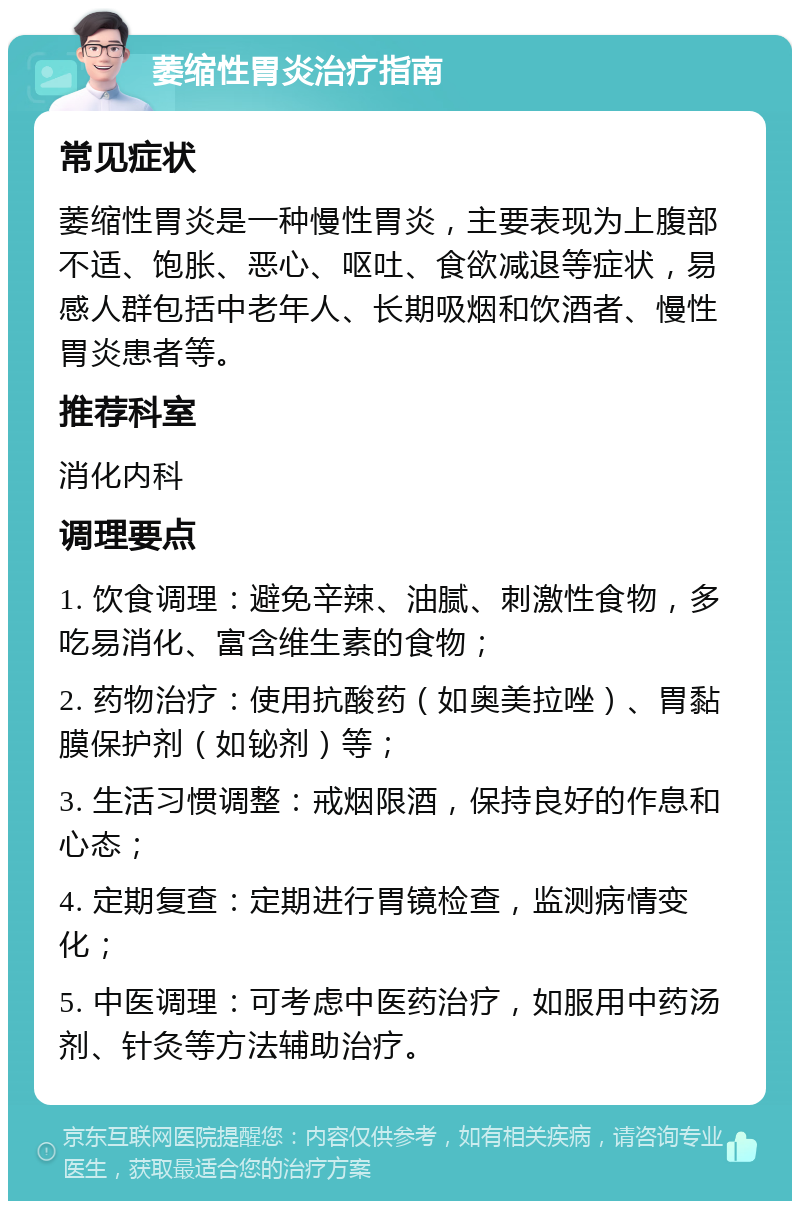 萎缩性胃炎治疗指南 常见症状 萎缩性胃炎是一种慢性胃炎，主要表现为上腹部不适、饱胀、恶心、呕吐、食欲减退等症状，易感人群包括中老年人、长期吸烟和饮酒者、慢性胃炎患者等。 推荐科室 消化内科 调理要点 1. 饮食调理：避免辛辣、油腻、刺激性食物，多吃易消化、富含维生素的食物； 2. 药物治疗：使用抗酸药（如奥美拉唑）、胃黏膜保护剂（如铋剂）等； 3. 生活习惯调整：戒烟限酒，保持良好的作息和心态； 4. 定期复查：定期进行胃镜检查，监测病情变化； 5. 中医调理：可考虑中医药治疗，如服用中药汤剂、针灸等方法辅助治疗。