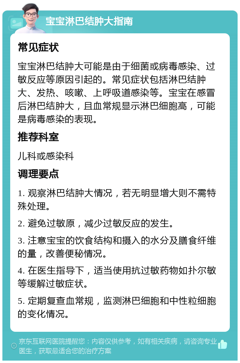 宝宝淋巴结肿大指南 常见症状 宝宝淋巴结肿大可能是由于细菌或病毒感染、过敏反应等原因引起的。常见症状包括淋巴结肿大、发热、咳嗽、上呼吸道感染等。宝宝在感冒后淋巴结肿大，且血常规显示淋巴细胞高，可能是病毒感染的表现。 推荐科室 儿科或感染科 调理要点 1. 观察淋巴结肿大情况，若无明显增大则不需特殊处理。 2. 避免过敏原，减少过敏反应的发生。 3. 注意宝宝的饮食结构和摄入的水分及膳食纤维的量，改善便秘情况。 4. 在医生指导下，适当使用抗过敏药物如扑尔敏等缓解过敏症状。 5. 定期复查血常规，监测淋巴细胞和中性粒细胞的变化情况。