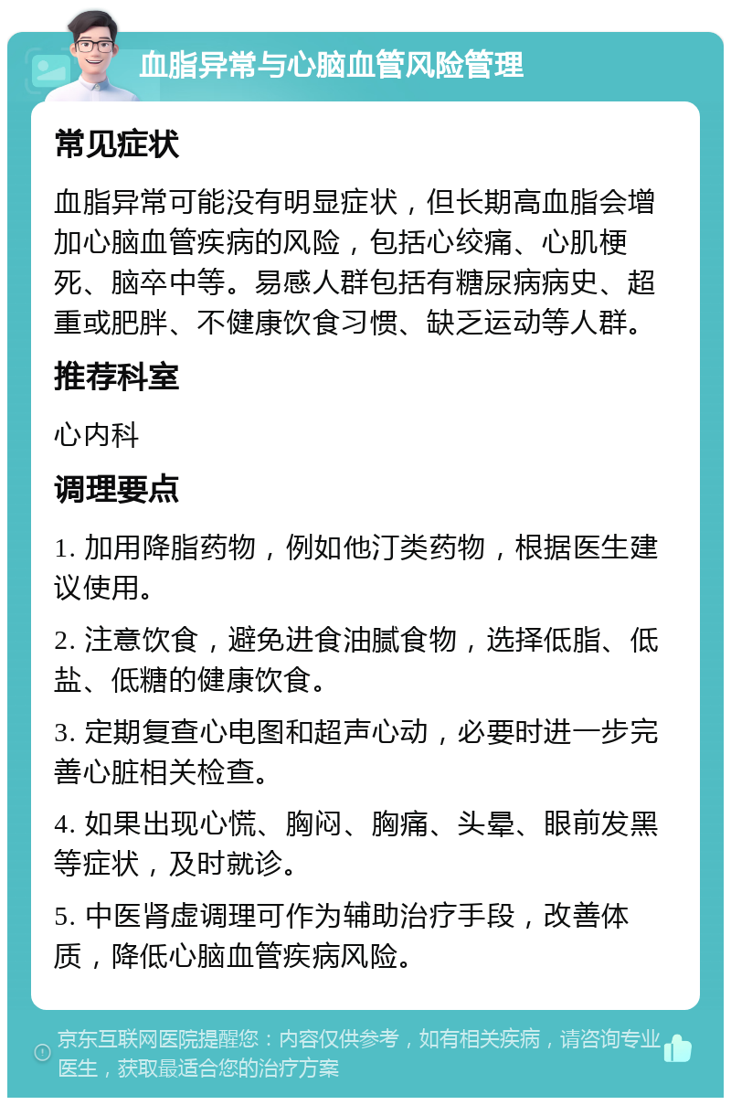 血脂异常与心脑血管风险管理 常见症状 血脂异常可能没有明显症状，但长期高血脂会增加心脑血管疾病的风险，包括心绞痛、心肌梗死、脑卒中等。易感人群包括有糖尿病病史、超重或肥胖、不健康饮食习惯、缺乏运动等人群。 推荐科室 心内科 调理要点 1. 加用降脂药物，例如他汀类药物，根据医生建议使用。 2. 注意饮食，避免进食油腻食物，选择低脂、低盐、低糖的健康饮食。 3. 定期复查心电图和超声心动，必要时进一步完善心脏相关检查。 4. 如果出现心慌、胸闷、胸痛、头晕、眼前发黑等症状，及时就诊。 5. 中医肾虚调理可作为辅助治疗手段，改善体质，降低心脑血管疾病风险。