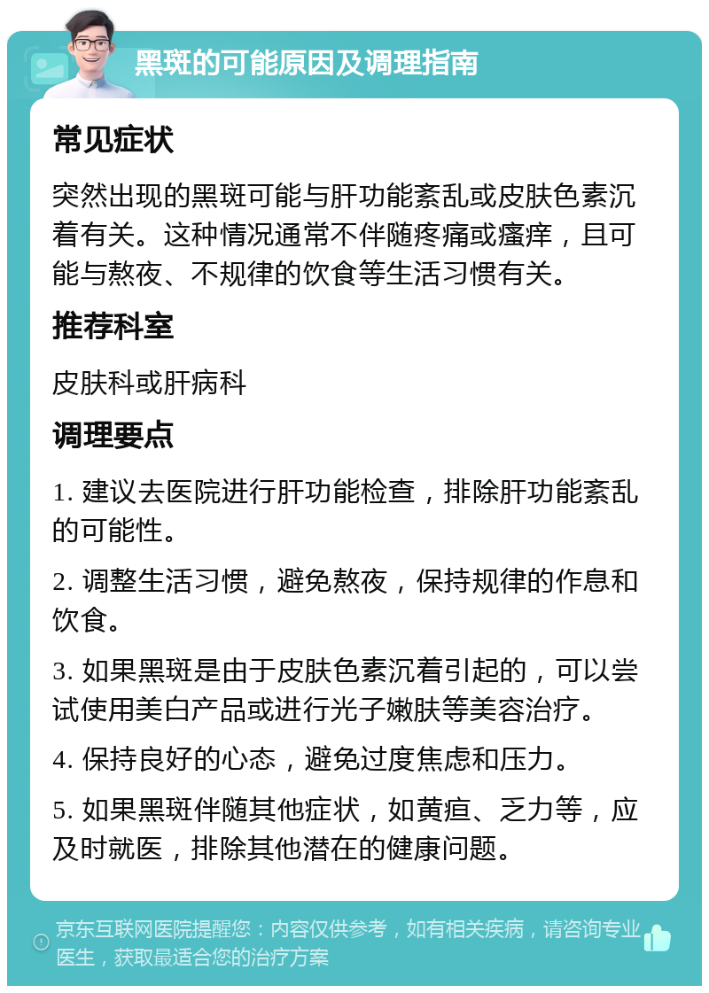 黑斑的可能原因及调理指南 常见症状 突然出现的黑斑可能与肝功能紊乱或皮肤色素沉着有关。这种情况通常不伴随疼痛或瘙痒，且可能与熬夜、不规律的饮食等生活习惯有关。 推荐科室 皮肤科或肝病科 调理要点 1. 建议去医院进行肝功能检查，排除肝功能紊乱的可能性。 2. 调整生活习惯，避免熬夜，保持规律的作息和饮食。 3. 如果黑斑是由于皮肤色素沉着引起的，可以尝试使用美白产品或进行光子嫩肤等美容治疗。 4. 保持良好的心态，避免过度焦虑和压力。 5. 如果黑斑伴随其他症状，如黄疸、乏力等，应及时就医，排除其他潜在的健康问题。