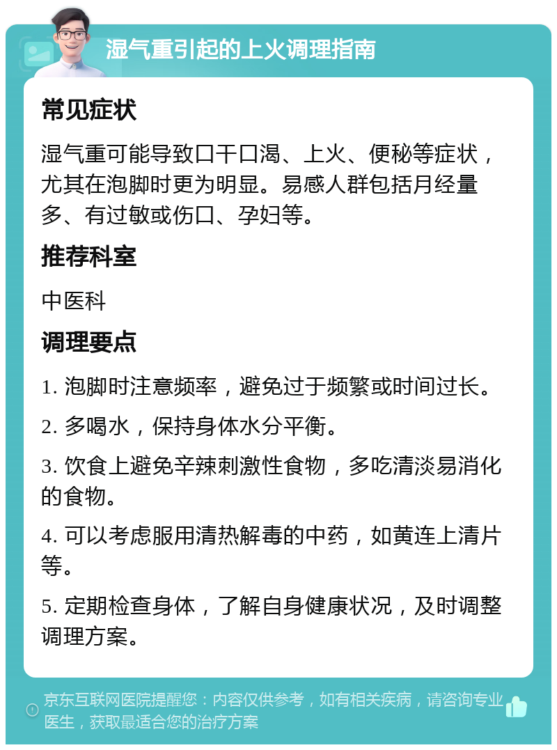 湿气重引起的上火调理指南 常见症状 湿气重可能导致口干口渴、上火、便秘等症状，尤其在泡脚时更为明显。易感人群包括月经量多、有过敏或伤口、孕妇等。 推荐科室 中医科 调理要点 1. 泡脚时注意频率，避免过于频繁或时间过长。 2. 多喝水，保持身体水分平衡。 3. 饮食上避免辛辣刺激性食物，多吃清淡易消化的食物。 4. 可以考虑服用清热解毒的中药，如黄连上清片等。 5. 定期检查身体，了解自身健康状况，及时调整调理方案。