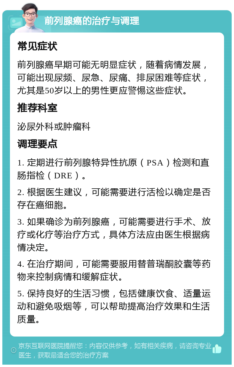 前列腺癌的治疗与调理 常见症状 前列腺癌早期可能无明显症状，随着病情发展，可能出现尿频、尿急、尿痛、排尿困难等症状，尤其是50岁以上的男性更应警惕这些症状。 推荐科室 泌尿外科或肿瘤科 调理要点 1. 定期进行前列腺特异性抗原（PSA）检测和直肠指检（DRE）。 2. 根据医生建议，可能需要进行活检以确定是否存在癌细胞。 3. 如果确诊为前列腺癌，可能需要进行手术、放疗或化疗等治疗方式，具体方法应由医生根据病情决定。 4. 在治疗期间，可能需要服用替普瑞酮胶囊等药物来控制病情和缓解症状。 5. 保持良好的生活习惯，包括健康饮食、适量运动和避免吸烟等，可以帮助提高治疗效果和生活质量。