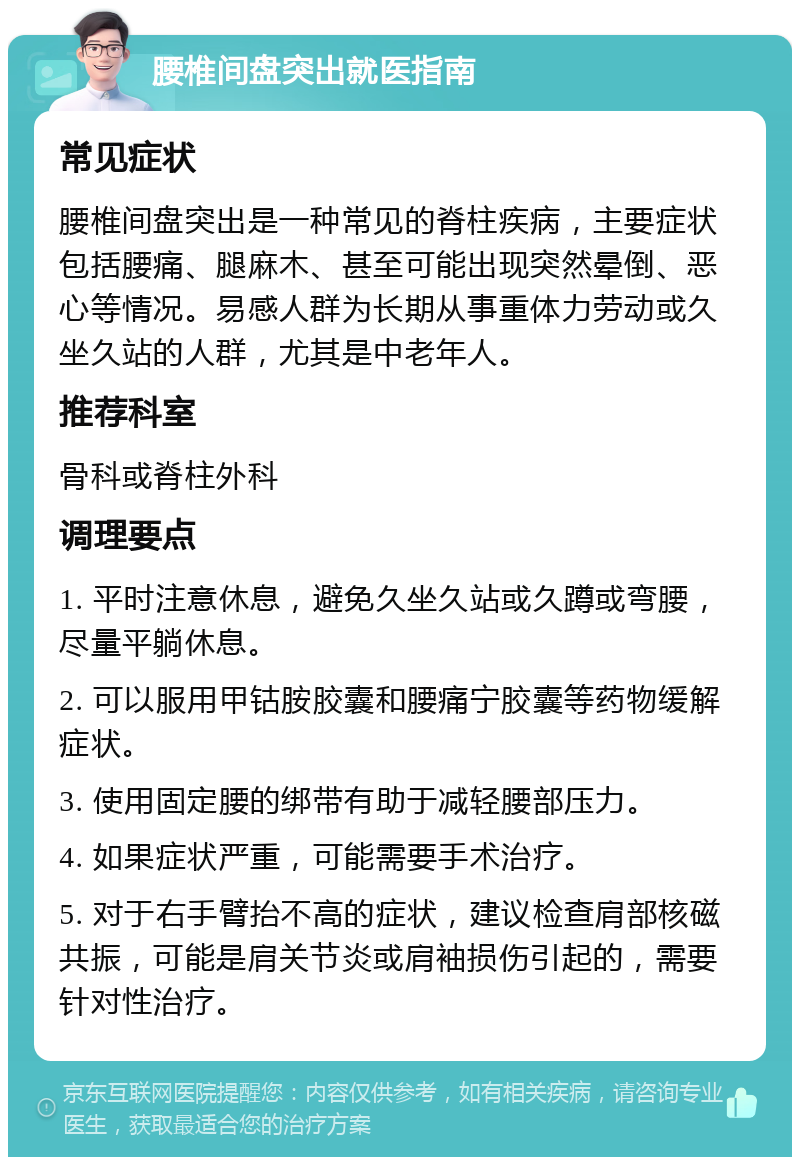 腰椎间盘突出就医指南 常见症状 腰椎间盘突出是一种常见的脊柱疾病，主要症状包括腰痛、腿麻木、甚至可能出现突然晕倒、恶心等情况。易感人群为长期从事重体力劳动或久坐久站的人群，尤其是中老年人。 推荐科室 骨科或脊柱外科 调理要点 1. 平时注意休息，避免久坐久站或久蹲或弯腰，尽量平躺休息。 2. 可以服用甲钴胺胶囊和腰痛宁胶囊等药物缓解症状。 3. 使用固定腰的绑带有助于减轻腰部压力。 4. 如果症状严重，可能需要手术治疗。 5. 对于右手臂抬不高的症状，建议检查肩部核磁共振，可能是肩关节炎或肩袖损伤引起的，需要针对性治疗。