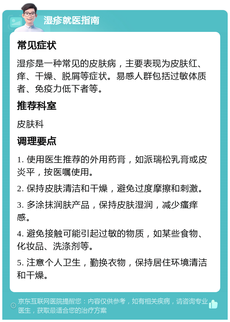 湿疹就医指南 常见症状 湿疹是一种常见的皮肤病，主要表现为皮肤红、痒、干燥、脱屑等症状。易感人群包括过敏体质者、免疫力低下者等。 推荐科室 皮肤科 调理要点 1. 使用医生推荐的外用药膏，如派瑞松乳膏或皮炎平，按医嘱使用。 2. 保持皮肤清洁和干燥，避免过度摩擦和刺激。 3. 多涂抹润肤产品，保持皮肤湿润，减少瘙痒感。 4. 避免接触可能引起过敏的物质，如某些食物、化妆品、洗涤剂等。 5. 注意个人卫生，勤换衣物，保持居住环境清洁和干燥。