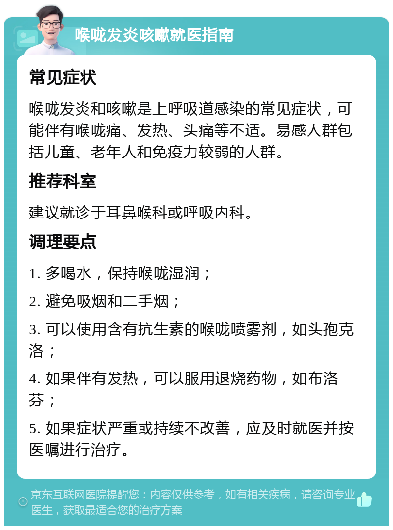 喉咙发炎咳嗽就医指南 常见症状 喉咙发炎和咳嗽是上呼吸道感染的常见症状，可能伴有喉咙痛、发热、头痛等不适。易感人群包括儿童、老年人和免疫力较弱的人群。 推荐科室 建议就诊于耳鼻喉科或呼吸内科。 调理要点 1. 多喝水，保持喉咙湿润； 2. 避免吸烟和二手烟； 3. 可以使用含有抗生素的喉咙喷雾剂，如头孢克洛； 4. 如果伴有发热，可以服用退烧药物，如布洛芬； 5. 如果症状严重或持续不改善，应及时就医并按医嘱进行治疗。