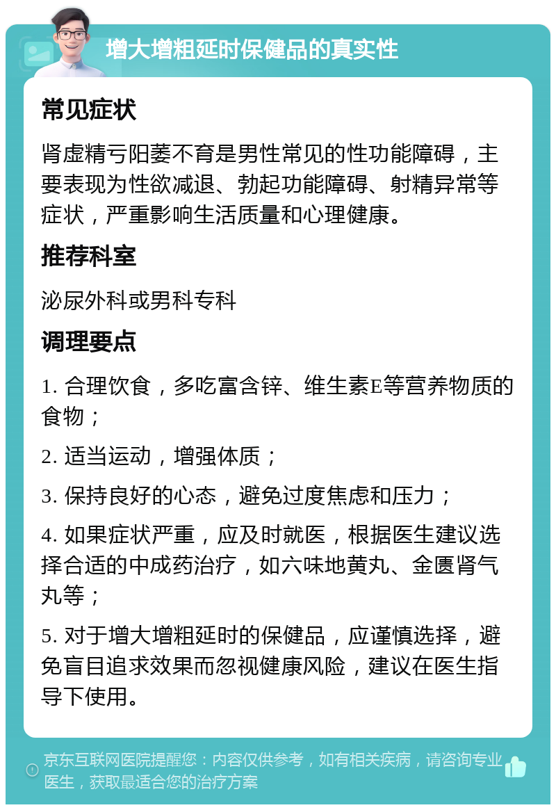 增大增粗延时保健品的真实性 常见症状 肾虚精亏阳萎不育是男性常见的性功能障碍，主要表现为性欲减退、勃起功能障碍、射精异常等症状，严重影响生活质量和心理健康。 推荐科室 泌尿外科或男科专科 调理要点 1. 合理饮食，多吃富含锌、维生素E等营养物质的食物； 2. 适当运动，增强体质； 3. 保持良好的心态，避免过度焦虑和压力； 4. 如果症状严重，应及时就医，根据医生建议选择合适的中成药治疗，如六味地黄丸、金匮肾气丸等； 5. 对于增大增粗延时的保健品，应谨慎选择，避免盲目追求效果而忽视健康风险，建议在医生指导下使用。