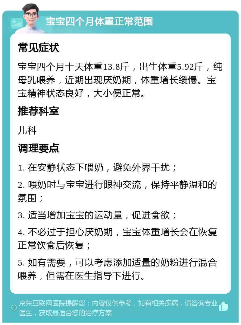 宝宝四个月体重正常范围 常见症状 宝宝四个月十天体重13.8斤，出生体重5.92斤，纯母乳喂养，近期出现厌奶期，体重增长缓慢。宝宝精神状态良好，大小便正常。 推荐科室 儿科 调理要点 1. 在安静状态下喂奶，避免外界干扰； 2. 喂奶时与宝宝进行眼神交流，保持平静温和的氛围； 3. 适当增加宝宝的运动量，促进食欲； 4. 不必过于担心厌奶期，宝宝体重增长会在恢复正常饮食后恢复； 5. 如有需要，可以考虑添加适量的奶粉进行混合喂养，但需在医生指导下进行。