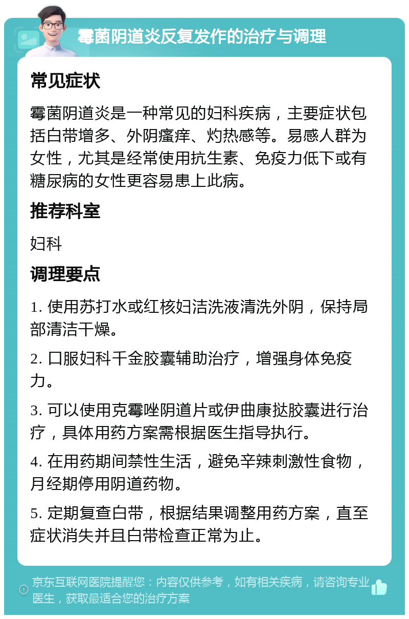 霉菌阴道炎反复发作的治疗与调理 常见症状 霉菌阴道炎是一种常见的妇科疾病，主要症状包括白带增多、外阴瘙痒、灼热感等。易感人群为女性，尤其是经常使用抗生素、免疫力低下或有糖尿病的女性更容易患上此病。 推荐科室 妇科 调理要点 1. 使用苏打水或红核妇洁洗液清洗外阴，保持局部清洁干燥。 2. 口服妇科千金胶囊辅助治疗，增强身体免疫力。 3. 可以使用克霉唑阴道片或伊曲康挞胶囊进行治疗，具体用药方案需根据医生指导执行。 4. 在用药期间禁性生活，避免辛辣刺激性食物，月经期停用阴道药物。 5. 定期复查白带，根据结果调整用药方案，直至症状消失并且白带检查正常为止。