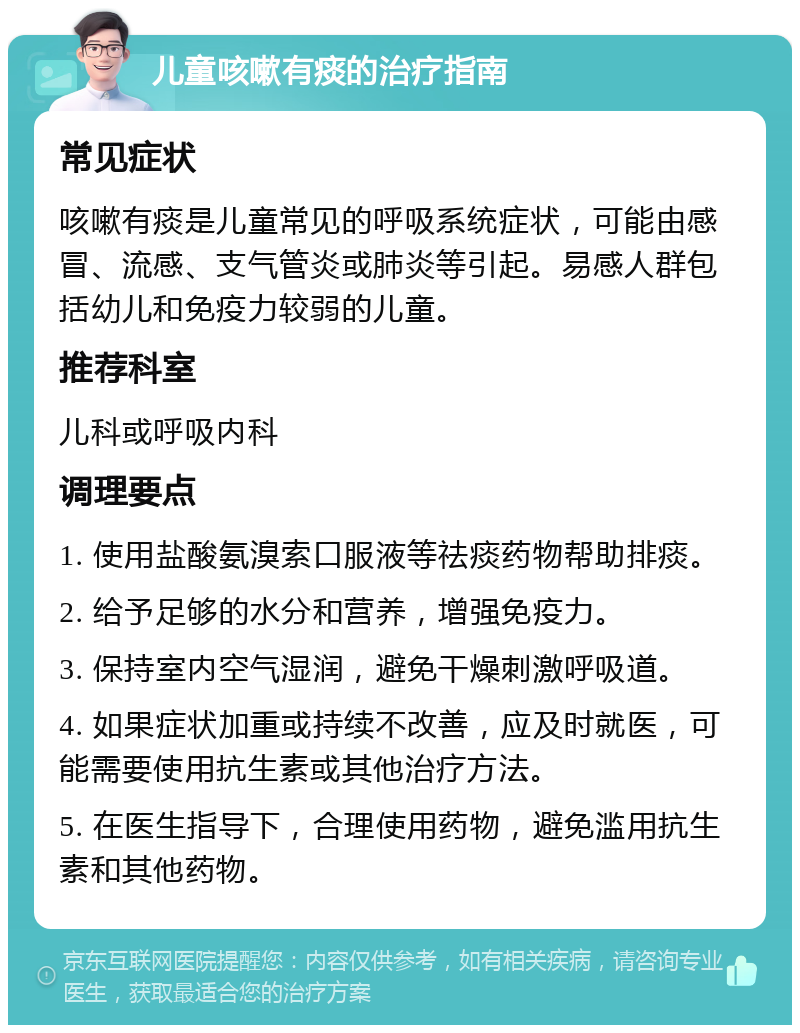 儿童咳嗽有痰的治疗指南 常见症状 咳嗽有痰是儿童常见的呼吸系统症状，可能由感冒、流感、支气管炎或肺炎等引起。易感人群包括幼儿和免疫力较弱的儿童。 推荐科室 儿科或呼吸内科 调理要点 1. 使用盐酸氨溴索口服液等祛痰药物帮助排痰。 2. 给予足够的水分和营养，增强免疫力。 3. 保持室内空气湿润，避免干燥刺激呼吸道。 4. 如果症状加重或持续不改善，应及时就医，可能需要使用抗生素或其他治疗方法。 5. 在医生指导下，合理使用药物，避免滥用抗生素和其他药物。