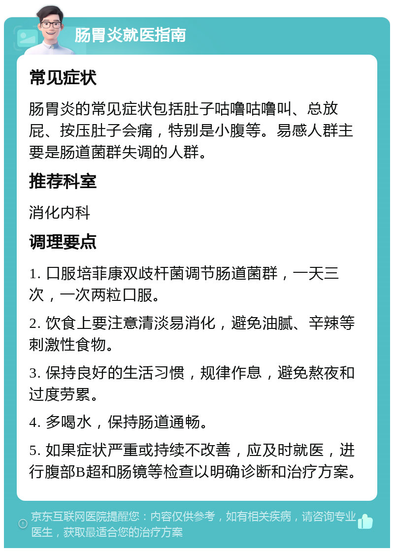 肠胃炎就医指南 常见症状 肠胃炎的常见症状包括肚子咕噜咕噜叫、总放屁、按压肚子会痛，特别是小腹等。易感人群主要是肠道菌群失调的人群。 推荐科室 消化内科 调理要点 1. 口服培菲康双歧杆菌调节肠道菌群，一天三次，一次两粒口服。 2. 饮食上要注意清淡易消化，避免油腻、辛辣等刺激性食物。 3. 保持良好的生活习惯，规律作息，避免熬夜和过度劳累。 4. 多喝水，保持肠道通畅。 5. 如果症状严重或持续不改善，应及时就医，进行腹部B超和肠镜等检查以明确诊断和治疗方案。