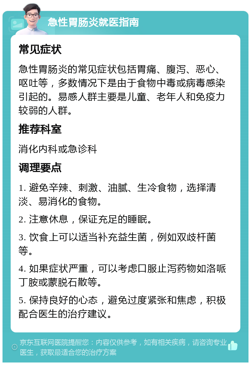 急性胃肠炎就医指南 常见症状 急性胃肠炎的常见症状包括胃痛、腹泻、恶心、呕吐等，多数情况下是由于食物中毒或病毒感染引起的。易感人群主要是儿童、老年人和免疫力较弱的人群。 推荐科室 消化内科或急诊科 调理要点 1. 避免辛辣、刺激、油腻、生冷食物，选择清淡、易消化的食物。 2. 注意休息，保证充足的睡眠。 3. 饮食上可以适当补充益生菌，例如双歧杆菌等。 4. 如果症状严重，可以考虑口服止泻药物如洛哌丁胺或蒙脱石散等。 5. 保持良好的心态，避免过度紧张和焦虑，积极配合医生的治疗建议。