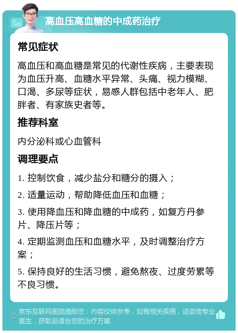 高血压高血糖的中成药治疗 常见症状 高血压和高血糖是常见的代谢性疾病，主要表现为血压升高、血糖水平异常、头痛、视力模糊、口渴、多尿等症状，易感人群包括中老年人、肥胖者、有家族史者等。 推荐科室 内分泌科或心血管科 调理要点 1. 控制饮食，减少盐分和糖分的摄入； 2. 适量运动，帮助降低血压和血糖； 3. 使用降血压和降血糖的中成药，如复方丹参片、降压片等； 4. 定期监测血压和血糖水平，及时调整治疗方案； 5. 保持良好的生活习惯，避免熬夜、过度劳累等不良习惯。