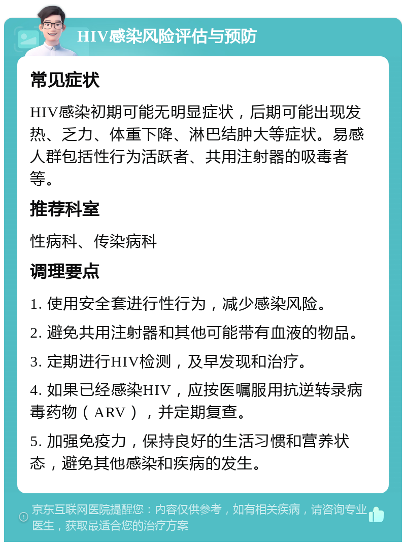 HIV感染风险评估与预防 常见症状 HIV感染初期可能无明显症状，后期可能出现发热、乏力、体重下降、淋巴结肿大等症状。易感人群包括性行为活跃者、共用注射器的吸毒者等。 推荐科室 性病科、传染病科 调理要点 1. 使用安全套进行性行为，减少感染风险。 2. 避免共用注射器和其他可能带有血液的物品。 3. 定期进行HIV检测，及早发现和治疗。 4. 如果已经感染HIV，应按医嘱服用抗逆转录病毒药物（ARV），并定期复查。 5. 加强免疫力，保持良好的生活习惯和营养状态，避免其他感染和疾病的发生。