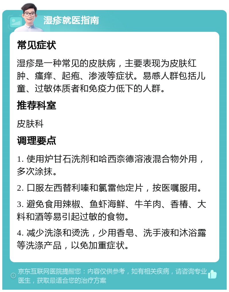 湿疹就医指南 常见症状 湿疹是一种常见的皮肤病，主要表现为皮肤红肿、瘙痒、起疱、渗液等症状。易感人群包括儿童、过敏体质者和免疫力低下的人群。 推荐科室 皮肤科 调理要点 1. 使用炉甘石洗剂和哈西奈德溶液混合物外用，多次涂抹。 2. 口服左西替利嗪和氯雷他定片，按医嘱服用。 3. 避免食用辣椒、鱼虾海鲜、牛羊肉、香椿、大料和酒等易引起过敏的食物。 4. 减少洗涤和烫洗，少用香皂、洗手液和沐浴露等洗涤产品，以免加重症状。