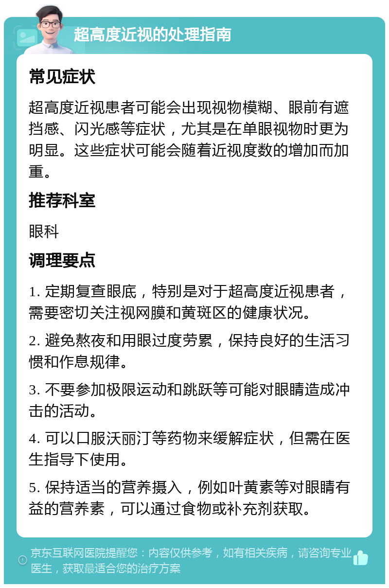 超高度近视的处理指南 常见症状 超高度近视患者可能会出现视物模糊、眼前有遮挡感、闪光感等症状，尤其是在单眼视物时更为明显。这些症状可能会随着近视度数的增加而加重。 推荐科室 眼科 调理要点 1. 定期复查眼底，特别是对于超高度近视患者，需要密切关注视网膜和黄斑区的健康状况。 2. 避免熬夜和用眼过度劳累，保持良好的生活习惯和作息规律。 3. 不要参加极限运动和跳跃等可能对眼睛造成冲击的活动。 4. 可以口服沃丽汀等药物来缓解症状，但需在医生指导下使用。 5. 保持适当的营养摄入，例如叶黄素等对眼睛有益的营养素，可以通过食物或补充剂获取。