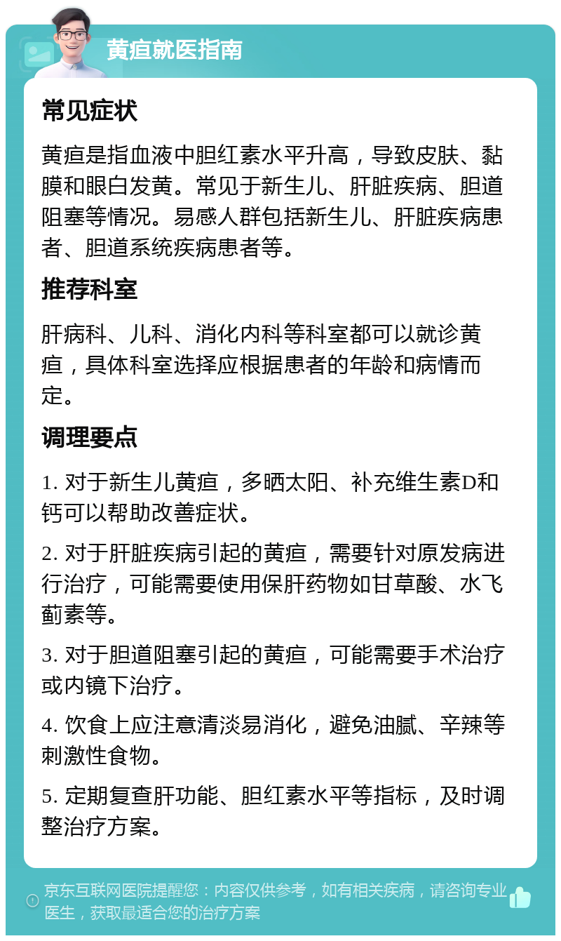 黄疸就医指南 常见症状 黄疸是指血液中胆红素水平升高，导致皮肤、黏膜和眼白发黄。常见于新生儿、肝脏疾病、胆道阻塞等情况。易感人群包括新生儿、肝脏疾病患者、胆道系统疾病患者等。 推荐科室 肝病科、儿科、消化内科等科室都可以就诊黄疸，具体科室选择应根据患者的年龄和病情而定。 调理要点 1. 对于新生儿黄疸，多晒太阳、补充维生素D和钙可以帮助改善症状。 2. 对于肝脏疾病引起的黄疸，需要针对原发病进行治疗，可能需要使用保肝药物如甘草酸、水飞蓟素等。 3. 对于胆道阻塞引起的黄疸，可能需要手术治疗或内镜下治疗。 4. 饮食上应注意清淡易消化，避免油腻、辛辣等刺激性食物。 5. 定期复查肝功能、胆红素水平等指标，及时调整治疗方案。