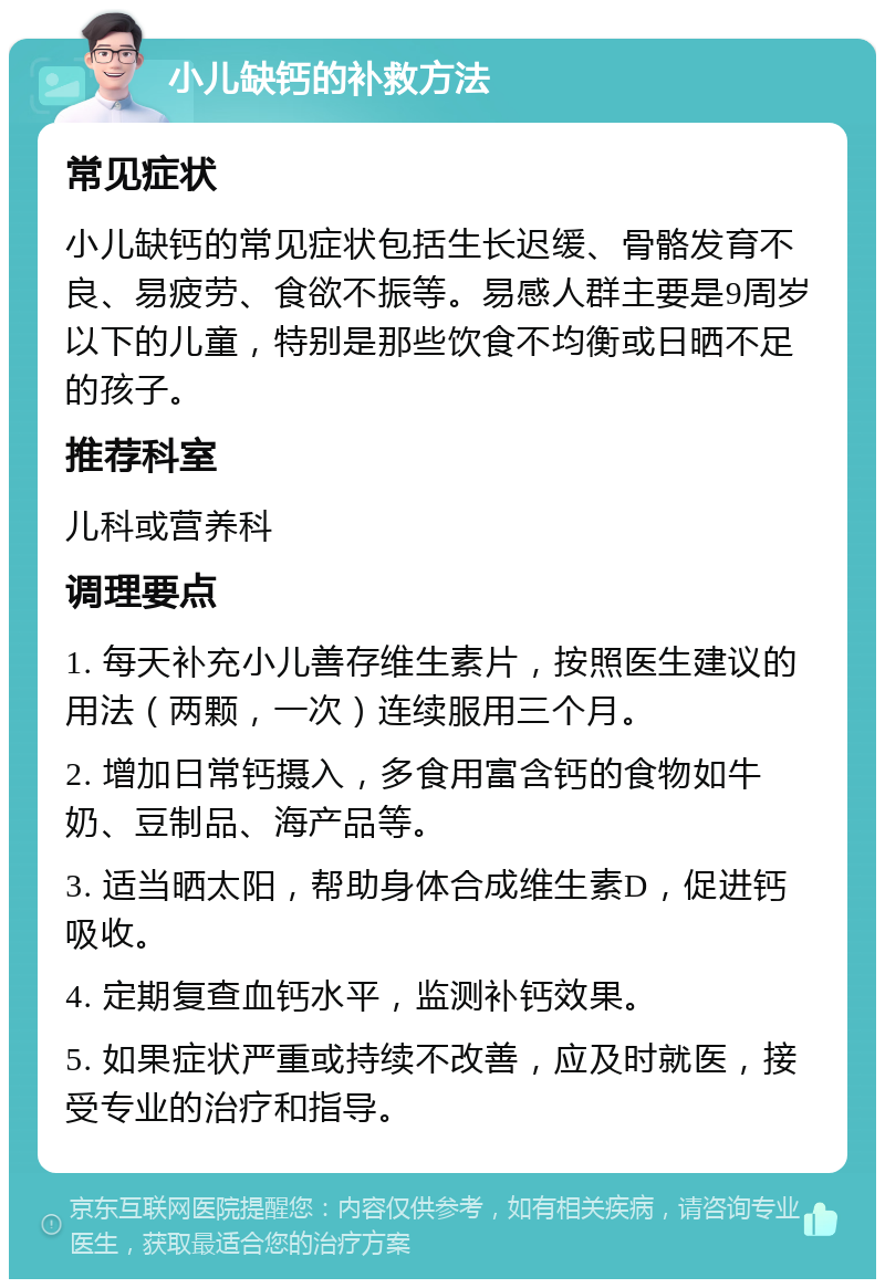 小儿缺钙的补救方法 常见症状 小儿缺钙的常见症状包括生长迟缓、骨骼发育不良、易疲劳、食欲不振等。易感人群主要是9周岁以下的儿童，特别是那些饮食不均衡或日晒不足的孩子。 推荐科室 儿科或营养科 调理要点 1. 每天补充小儿善存维生素片，按照医生建议的用法（两颗，一次）连续服用三个月。 2. 增加日常钙摄入，多食用富含钙的食物如牛奶、豆制品、海产品等。 3. 适当晒太阳，帮助身体合成维生素D，促进钙吸收。 4. 定期复查血钙水平，监测补钙效果。 5. 如果症状严重或持续不改善，应及时就医，接受专业的治疗和指导。