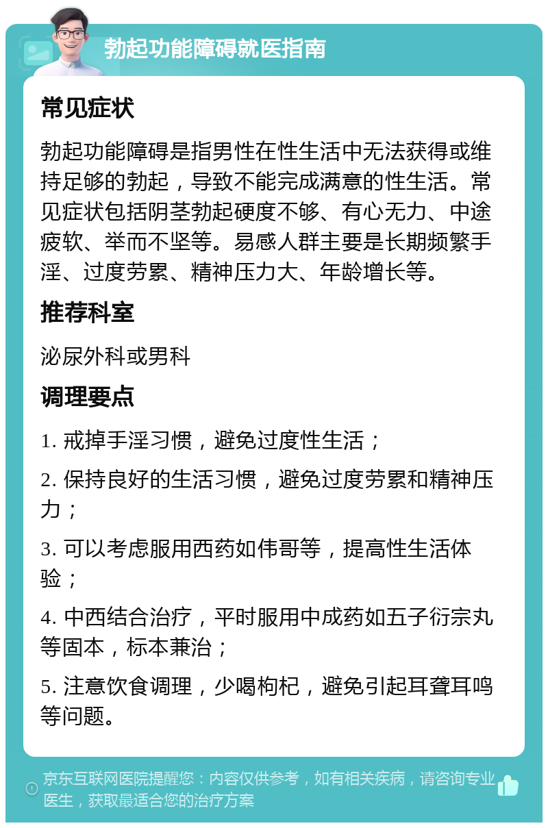 勃起功能障碍就医指南 常见症状 勃起功能障碍是指男性在性生活中无法获得或维持足够的勃起，导致不能完成满意的性生活。常见症状包括阴茎勃起硬度不够、有心无力、中途疲软、举而不坚等。易感人群主要是长期频繁手淫、过度劳累、精神压力大、年龄增长等。 推荐科室 泌尿外科或男科 调理要点 1. 戒掉手淫习惯，避免过度性生活； 2. 保持良好的生活习惯，避免过度劳累和精神压力； 3. 可以考虑服用西药如伟哥等，提高性生活体验； 4. 中西结合治疗，平时服用中成药如五子衍宗丸等固本，标本兼治； 5. 注意饮食调理，少喝枸杞，避免引起耳聋耳鸣等问题。