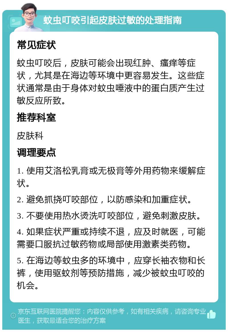 蚊虫叮咬引起皮肤过敏的处理指南 常见症状 蚊虫叮咬后，皮肤可能会出现红肿、瘙痒等症状，尤其是在海边等环境中更容易发生。这些症状通常是由于身体对蚊虫唾液中的蛋白质产生过敏反应所致。 推荐科室 皮肤科 调理要点 1. 使用艾洛松乳膏或无极膏等外用药物来缓解症状。 2. 避免抓挠叮咬部位，以防感染和加重症状。 3. 不要使用热水烫洗叮咬部位，避免刺激皮肤。 4. 如果症状严重或持续不退，应及时就医，可能需要口服抗过敏药物或局部使用激素类药物。 5. 在海边等蚊虫多的环境中，应穿长袖衣物和长裤，使用驱蚊剂等预防措施，减少被蚊虫叮咬的机会。