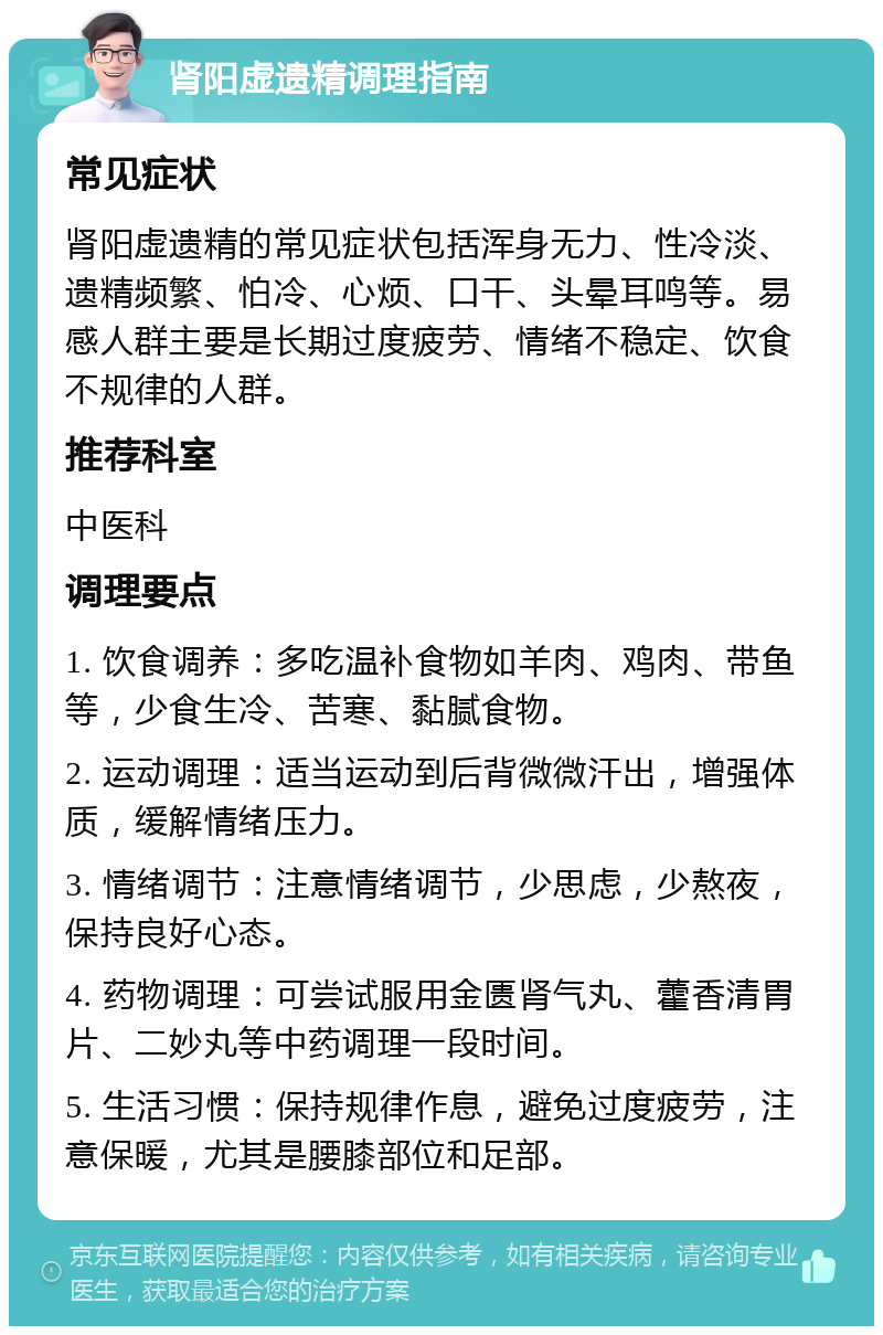 肾阳虚遗精调理指南 常见症状 肾阳虚遗精的常见症状包括浑身无力、性冷淡、遗精频繁、怕冷、心烦、口干、头晕耳鸣等。易感人群主要是长期过度疲劳、情绪不稳定、饮食不规律的人群。 推荐科室 中医科 调理要点 1. 饮食调养：多吃温补食物如羊肉、鸡肉、带鱼等，少食生冷、苦寒、黏腻食物。 2. 运动调理：适当运动到后背微微汗出，增强体质，缓解情绪压力。 3. 情绪调节：注意情绪调节，少思虑，少熬夜，保持良好心态。 4. 药物调理：可尝试服用金匮肾气丸、藿香清胃片、二妙丸等中药调理一段时间。 5. 生活习惯：保持规律作息，避免过度疲劳，注意保暖，尤其是腰膝部位和足部。