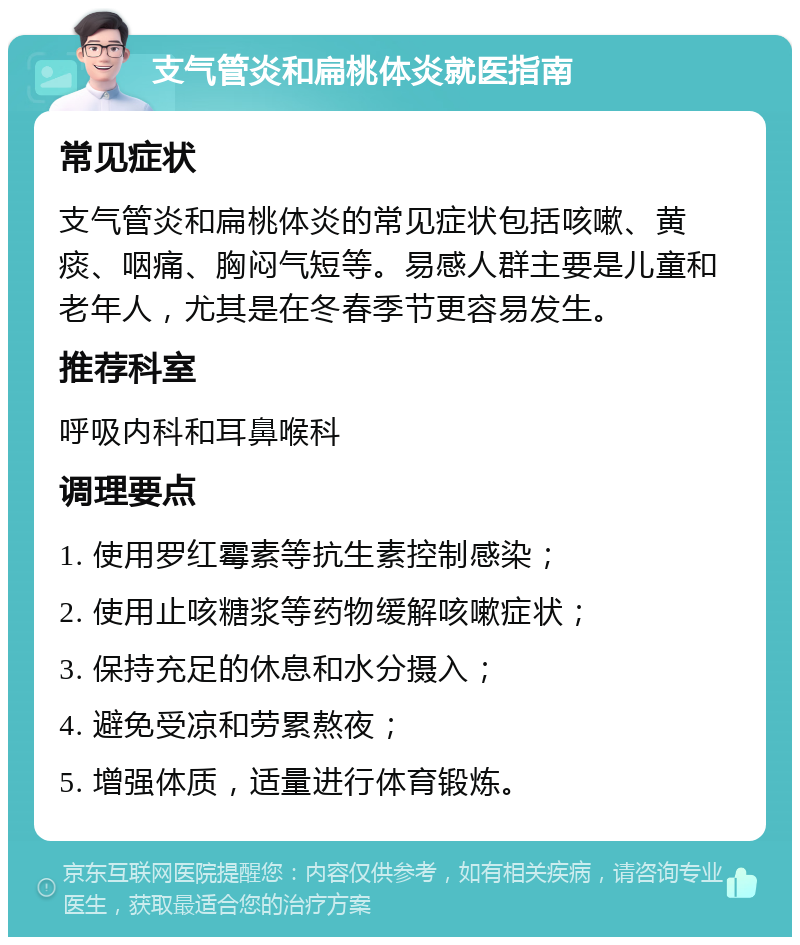 支气管炎和扁桃体炎就医指南 常见症状 支气管炎和扁桃体炎的常见症状包括咳嗽、黄痰、咽痛、胸闷气短等。易感人群主要是儿童和老年人，尤其是在冬春季节更容易发生。 推荐科室 呼吸内科和耳鼻喉科 调理要点 1. 使用罗红霉素等抗生素控制感染； 2. 使用止咳糖浆等药物缓解咳嗽症状； 3. 保持充足的休息和水分摄入； 4. 避免受凉和劳累熬夜； 5. 增强体质，适量进行体育锻炼。