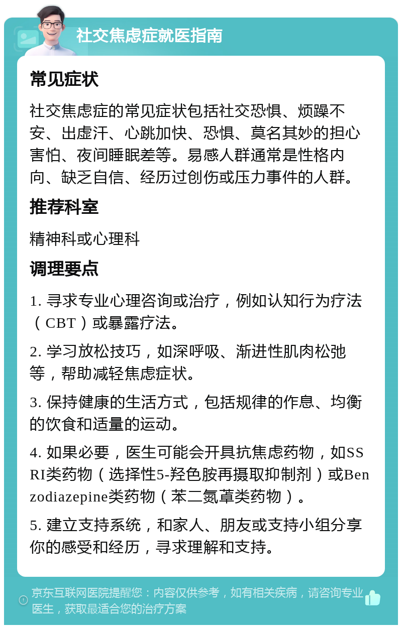 社交焦虑症就医指南 常见症状 社交焦虑症的常见症状包括社交恐惧、烦躁不安、出虚汗、心跳加快、恐惧、莫名其妙的担心害怕、夜间睡眠差等。易感人群通常是性格内向、缺乏自信、经历过创伤或压力事件的人群。 推荐科室 精神科或心理科 调理要点 1. 寻求专业心理咨询或治疗，例如认知行为疗法（CBT）或暴露疗法。 2. 学习放松技巧，如深呼吸、渐进性肌肉松弛等，帮助减轻焦虑症状。 3. 保持健康的生活方式，包括规律的作息、均衡的饮食和适量的运动。 4. 如果必要，医生可能会开具抗焦虑药物，如SSRI类药物（选择性5-羟色胺再摄取抑制剂）或Benzodiazepine类药物（苯二氮䓬类药物）。 5. 建立支持系统，和家人、朋友或支持小组分享你的感受和经历，寻求理解和支持。