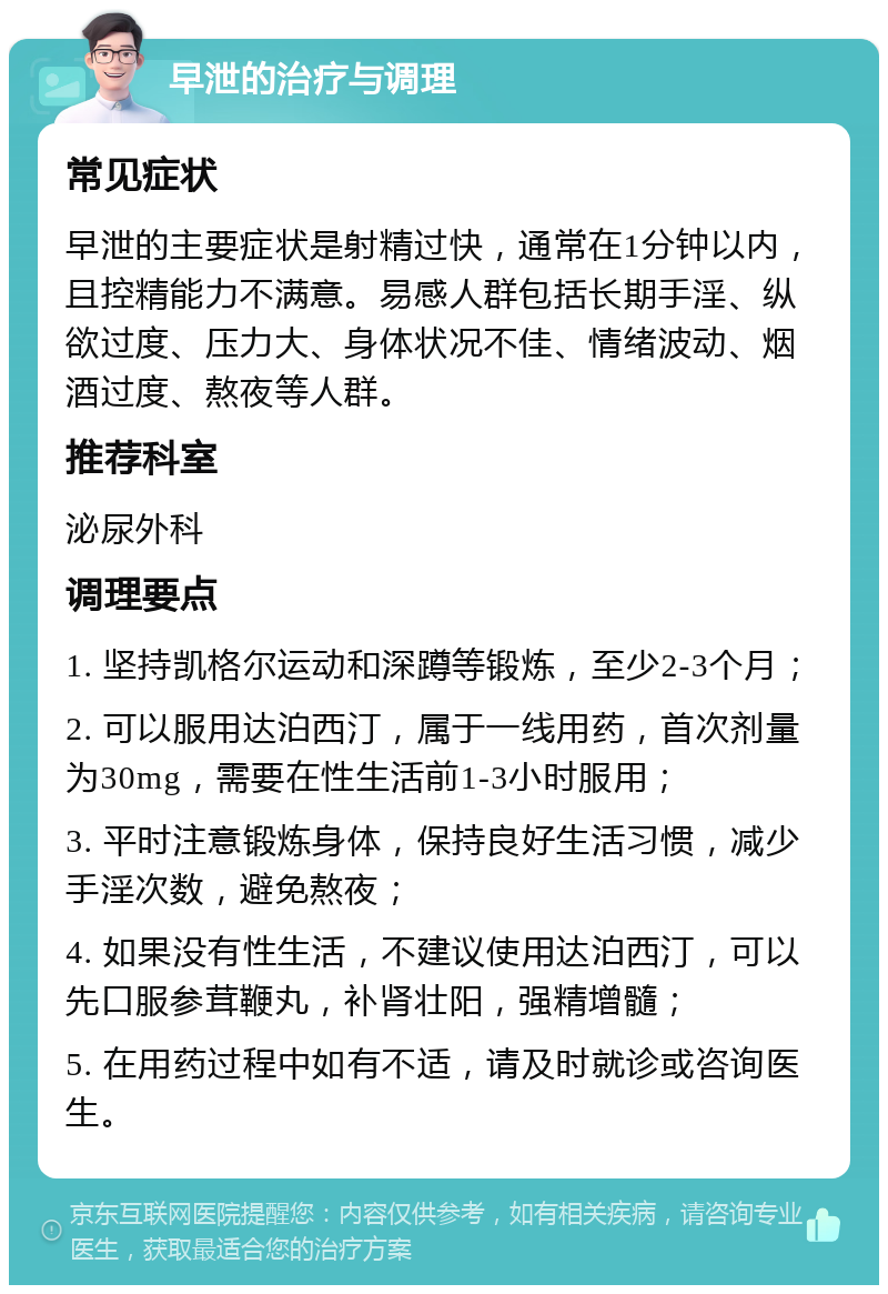 早泄的治疗与调理 常见症状 早泄的主要症状是射精过快，通常在1分钟以内，且控精能力不满意。易感人群包括长期手淫、纵欲过度、压力大、身体状况不佳、情绪波动、烟酒过度、熬夜等人群。 推荐科室 泌尿外科 调理要点 1. 坚持凯格尔运动和深蹲等锻炼，至少2-3个月； 2. 可以服用达泊西汀，属于一线用药，首次剂量为30mg，需要在性生活前1-3小时服用； 3. 平时注意锻炼身体，保持良好生活习惯，减少手淫次数，避免熬夜； 4. 如果没有性生活，不建议使用达泊西汀，可以先口服参茸鞭丸，补肾壮阳，强精增髓； 5. 在用药过程中如有不适，请及时就诊或咨询医生。