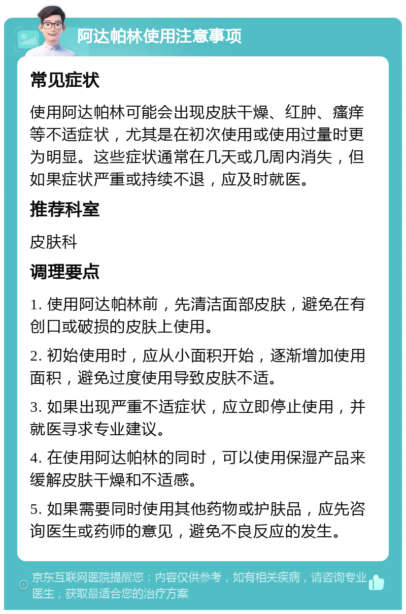 阿达帕林使用注意事项 常见症状 使用阿达帕林可能会出现皮肤干燥、红肿、瘙痒等不适症状，尤其是在初次使用或使用过量时更为明显。这些症状通常在几天或几周内消失，但如果症状严重或持续不退，应及时就医。 推荐科室 皮肤科 调理要点 1. 使用阿达帕林前，先清洁面部皮肤，避免在有创口或破损的皮肤上使用。 2. 初始使用时，应从小面积开始，逐渐增加使用面积，避免过度使用导致皮肤不适。 3. 如果出现严重不适症状，应立即停止使用，并就医寻求专业建议。 4. 在使用阿达帕林的同时，可以使用保湿产品来缓解皮肤干燥和不适感。 5. 如果需要同时使用其他药物或护肤品，应先咨询医生或药师的意见，避免不良反应的发生。