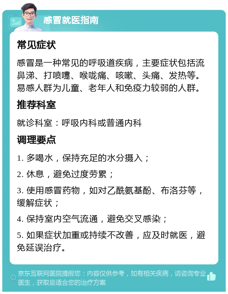 感冒就医指南 常见症状 感冒是一种常见的呼吸道疾病，主要症状包括流鼻涕、打喷嚏、喉咙痛、咳嗽、头痛、发热等。易感人群为儿童、老年人和免疫力较弱的人群。 推荐科室 就诊科室：呼吸内科或普通内科 调理要点 1. 多喝水，保持充足的水分摄入； 2. 休息，避免过度劳累； 3. 使用感冒药物，如对乙酰氨基酚、布洛芬等，缓解症状； 4. 保持室内空气流通，避免交叉感染； 5. 如果症状加重或持续不改善，应及时就医，避免延误治疗。