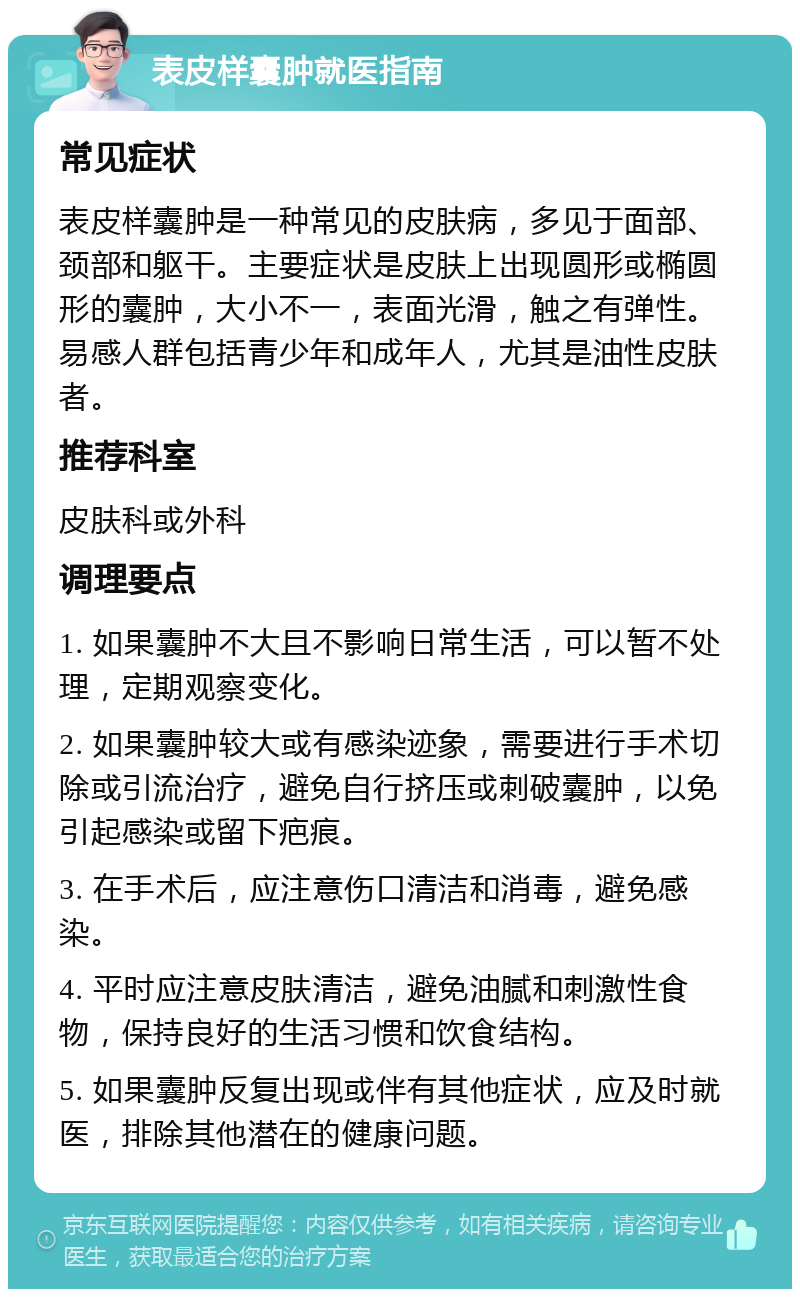 表皮样囊肿就医指南 常见症状 表皮样囊肿是一种常见的皮肤病，多见于面部、颈部和躯干。主要症状是皮肤上出现圆形或椭圆形的囊肿，大小不一，表面光滑，触之有弹性。易感人群包括青少年和成年人，尤其是油性皮肤者。 推荐科室 皮肤科或外科 调理要点 1. 如果囊肿不大且不影响日常生活，可以暂不处理，定期观察变化。 2. 如果囊肿较大或有感染迹象，需要进行手术切除或引流治疗，避免自行挤压或刺破囊肿，以免引起感染或留下疤痕。 3. 在手术后，应注意伤口清洁和消毒，避免感染。 4. 平时应注意皮肤清洁，避免油腻和刺激性食物，保持良好的生活习惯和饮食结构。 5. 如果囊肿反复出现或伴有其他症状，应及时就医，排除其他潜在的健康问题。