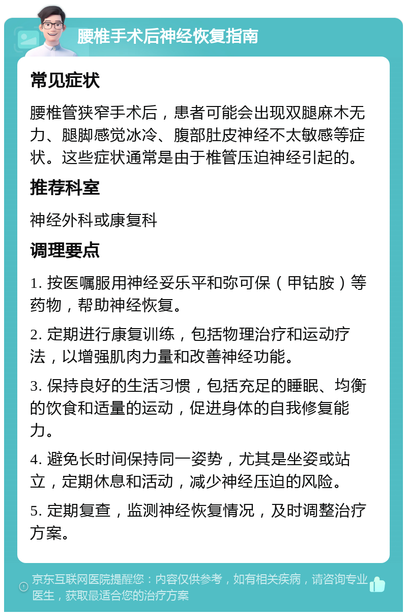 腰椎手术后神经恢复指南 常见症状 腰椎管狭窄手术后，患者可能会出现双腿麻木无力、腿脚感觉冰冷、腹部肚皮神经不太敏感等症状。这些症状通常是由于椎管压迫神经引起的。 推荐科室 神经外科或康复科 调理要点 1. 按医嘱服用神经妥乐平和弥可保（甲钴胺）等药物，帮助神经恢复。 2. 定期进行康复训练，包括物理治疗和运动疗法，以增强肌肉力量和改善神经功能。 3. 保持良好的生活习惯，包括充足的睡眠、均衡的饮食和适量的运动，促进身体的自我修复能力。 4. 避免长时间保持同一姿势，尤其是坐姿或站立，定期休息和活动，减少神经压迫的风险。 5. 定期复查，监测神经恢复情况，及时调整治疗方案。