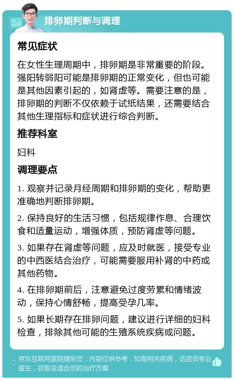 排卵期判断与调理 常见症状 在女性生理周期中，排卵期是非常重要的阶段。强阳转弱阳可能是排卵期的正常变化，但也可能是其他因素引起的，如肾虚等。需要注意的是，排卵期的判断不仅依赖于试纸结果，还需要结合其他生理指标和症状进行综合判断。 推荐科室 妇科 调理要点 1. 观察并记录月经周期和排卵期的变化，帮助更准确地判断排卵期。 2. 保持良好的生活习惯，包括规律作息、合理饮食和适量运动，增强体质，预防肾虚等问题。 3. 如果存在肾虚等问题，应及时就医，接受专业的中西医结合治疗，可能需要服用补肾的中药或其他药物。 4. 在排卵期前后，注意避免过度劳累和情绪波动，保持心情舒畅，提高受孕几率。 5. 如果长期存在排卵问题，建议进行详细的妇科检查，排除其他可能的生殖系统疾病或问题。