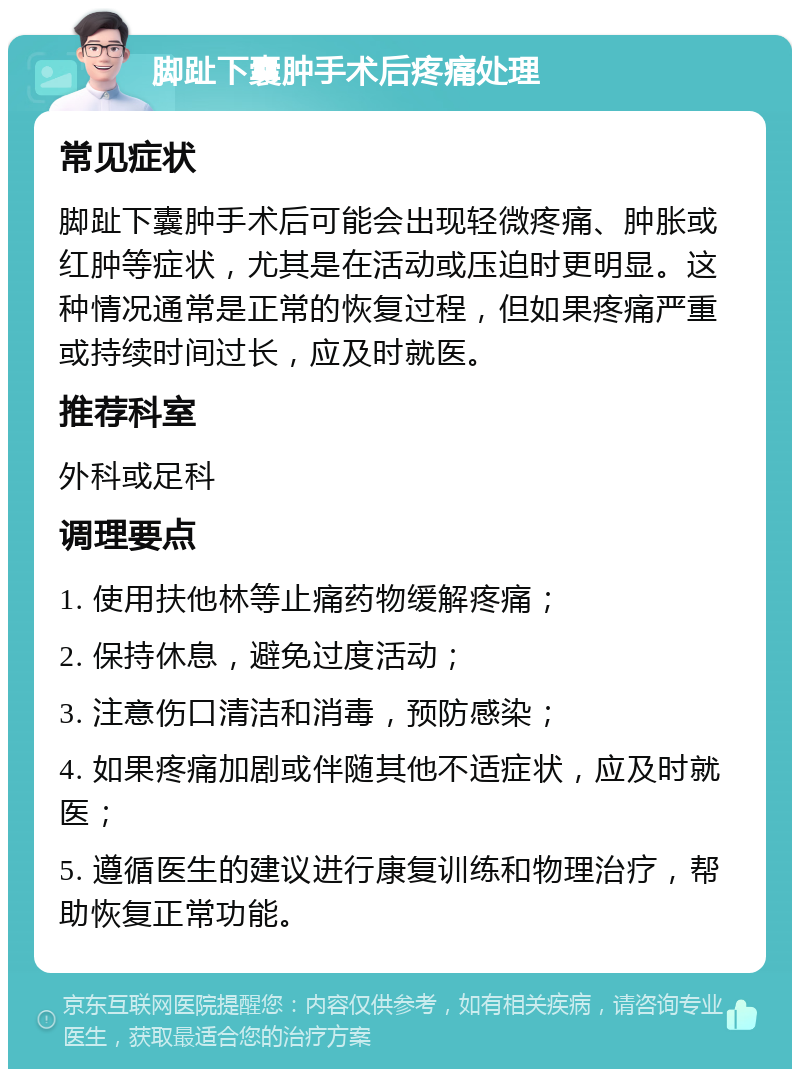 脚趾下囊肿手术后疼痛处理 常见症状 脚趾下囊肿手术后可能会出现轻微疼痛、肿胀或红肿等症状，尤其是在活动或压迫时更明显。这种情况通常是正常的恢复过程，但如果疼痛严重或持续时间过长，应及时就医。 推荐科室 外科或足科 调理要点 1. 使用扶他林等止痛药物缓解疼痛； 2. 保持休息，避免过度活动； 3. 注意伤口清洁和消毒，预防感染； 4. 如果疼痛加剧或伴随其他不适症状，应及时就医； 5. 遵循医生的建议进行康复训练和物理治疗，帮助恢复正常功能。