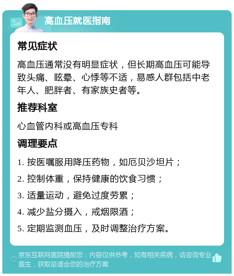 高血压就医指南 常见症状 高血压通常没有明显症状，但长期高血压可能导致头痛、眩晕、心悸等不适，易感人群包括中老年人、肥胖者、有家族史者等。 推荐科室 心血管内科或高血压专科 调理要点 1. 按医嘱服用降压药物，如厄贝沙坦片； 2. 控制体重，保持健康的饮食习惯； 3. 适量运动，避免过度劳累； 4. 减少盐分摄入，戒烟限酒； 5. 定期监测血压，及时调整治疗方案。